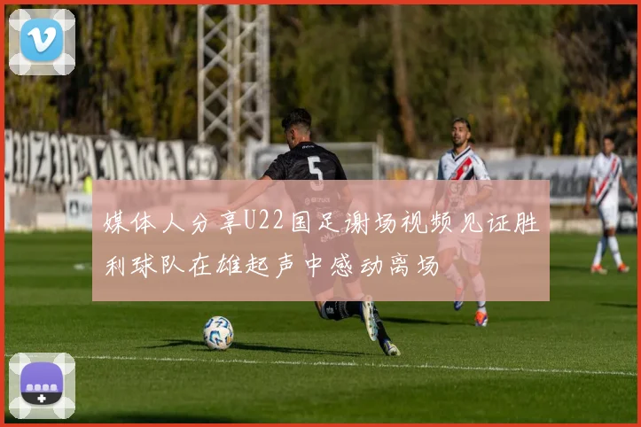 媒体人分享U22国足谢场视频见证胜利球队在雄起声中感动离场