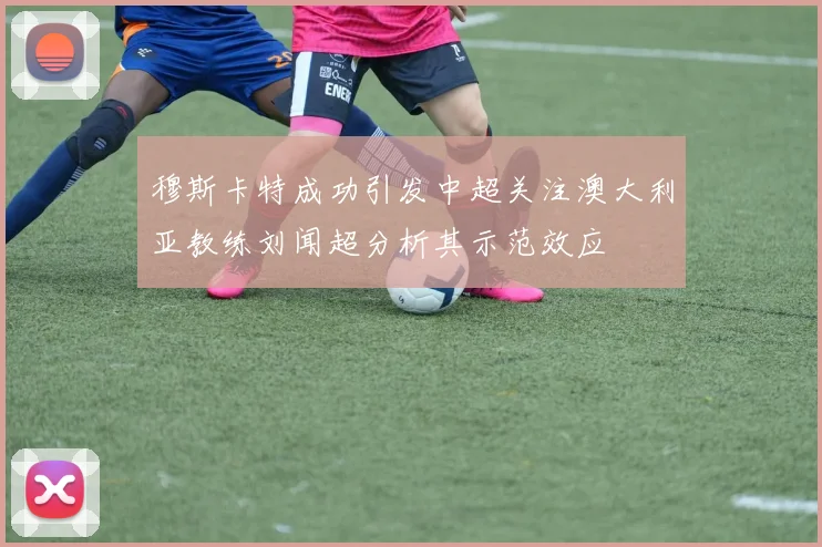 穆斯卡特成功引发中超关注澳大利亚教练刘闻超分析其示范效应