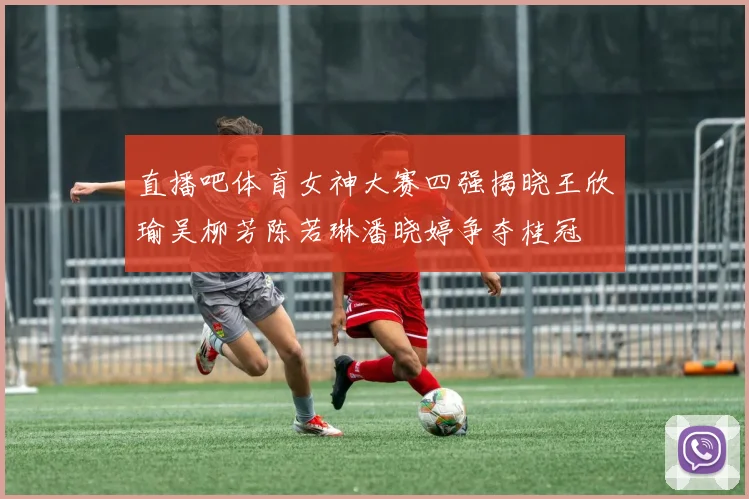直播吧体育女神大赛四强揭晓王欣瑜吴柳芳陈若琳潘晓婷争夺桂冠