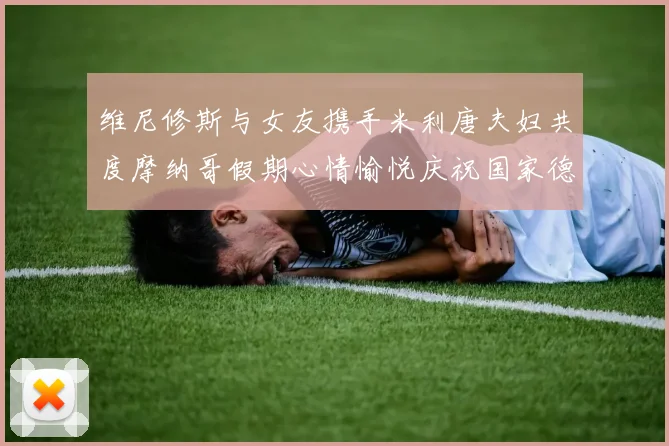 维尼修斯与女友携手米利唐夫妇共度摩纳哥假期心情愉悦庆祝国家德比胜利