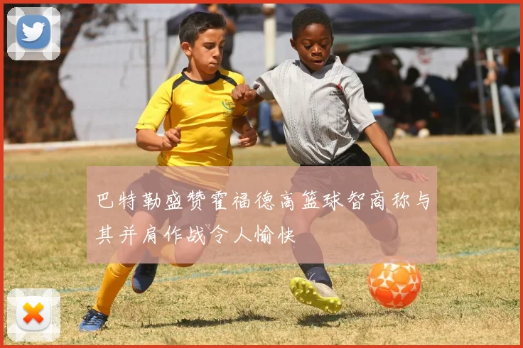 巴特勒盛赞霍福德高篮球智商称与其并肩作战令人愉快