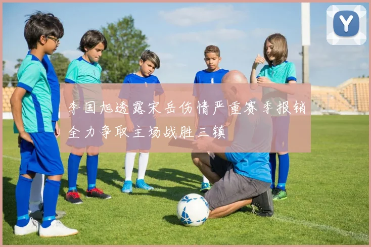 李国旭透露宋岳伤情严重赛季报销全力争取主场战胜三镇