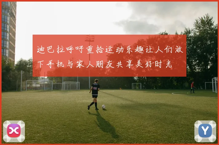 迪巴拉呼吁重拾运动乐趣让人们放下手机与家人朋友共享美好时光