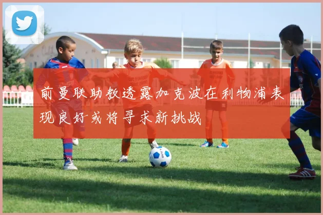 前曼联助教透露加克波在利物浦表现良好或将寻求新挑战