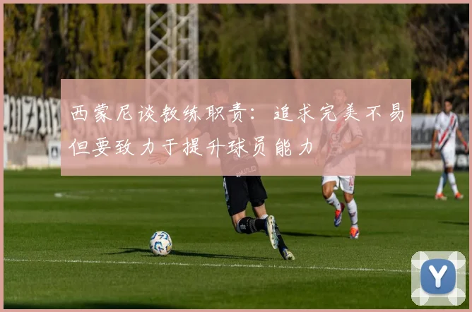 西蒙尼谈教练职责：追求完美不易但要致力于提升球员能力