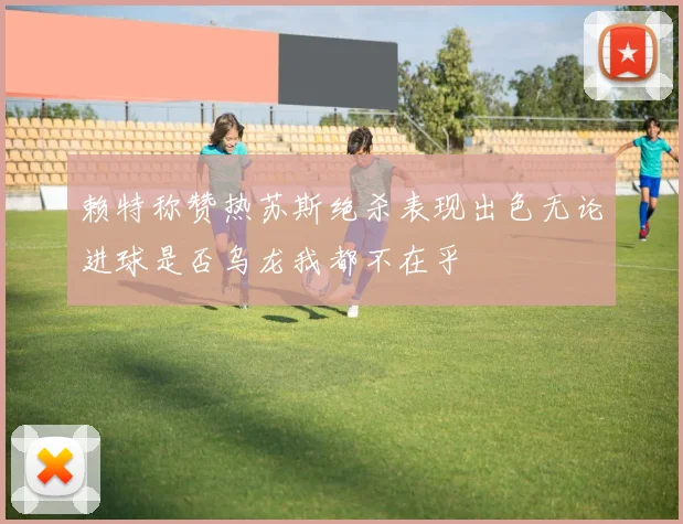 赖特称赞热苏斯绝杀表现出色无论进球是否乌龙我都不在乎