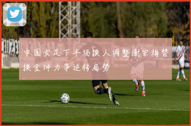 中国女足下半场换人调整谢宗梅替换金坤力争逆转局势