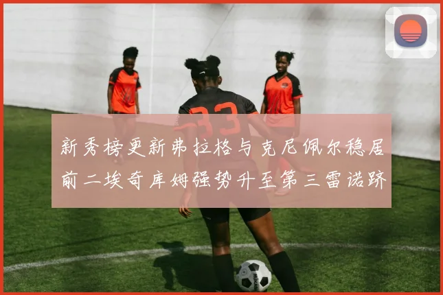 新秀榜更新弗拉格与克尼佩尔稳居前二埃奇库姆强势升至第三雷诺跻身第八名