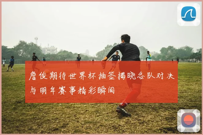 詹俊期待世界杯抽签揭晓各队对决与明年赛事精彩瞬间
