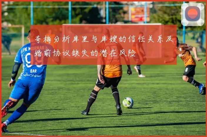 夸梅分析库里与库嫂的信任关系及婚前协议缺失的潜在风险