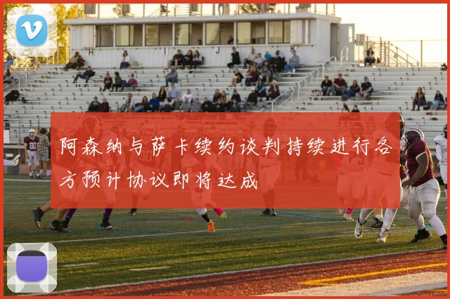 阿森纳与萨卡续约谈判持续进行各方预计协议即将达成