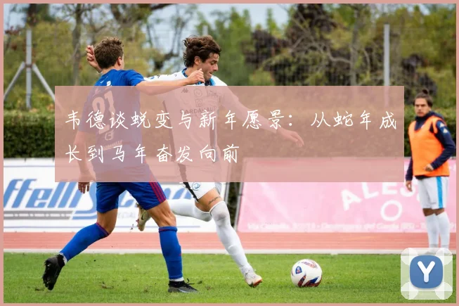 韦德谈蜕变与新年愿景：从蛇年成长到马年奋发向前