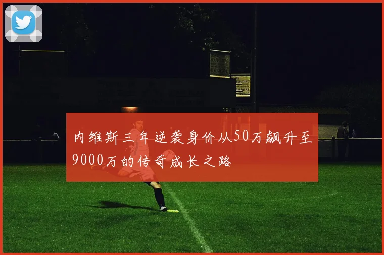 内维斯三年逆袭身价从50万飙升至9000万的传奇成长之路