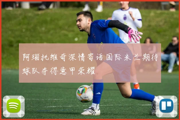 阿瑙托维奇深情寄语国际米兰期待球队夺得意甲荣耀