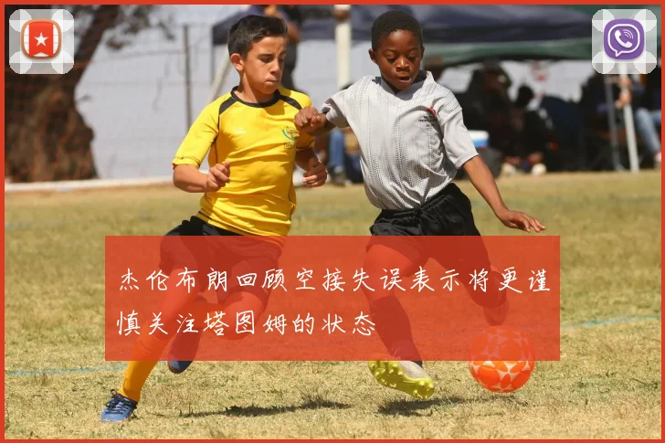 杰伦布朗回顾空接失误表示将更谨慎关注塔图姆的状态