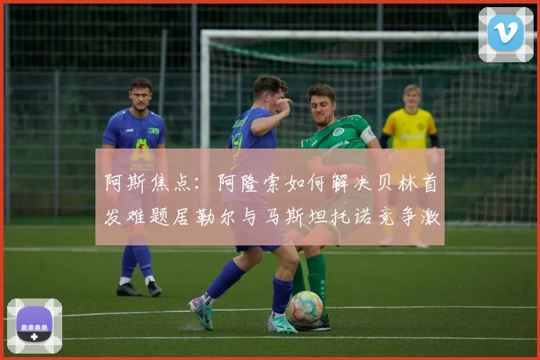 阿斯焦点：阿隆索如何解决贝林首发难题居勒尔与马斯坦托诺竞争激烈