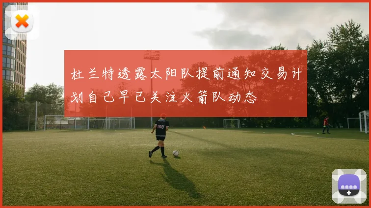 杜兰特透露太阳队提前通知交易计划自己早已关注火箭队动态