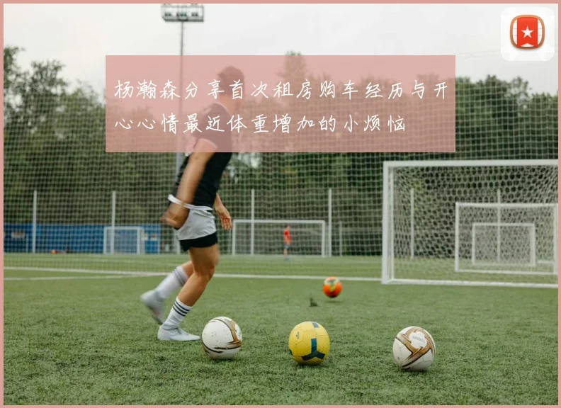 杨瀚森分享首次租房购车经历与开心心情最近体重增加的小烦恼