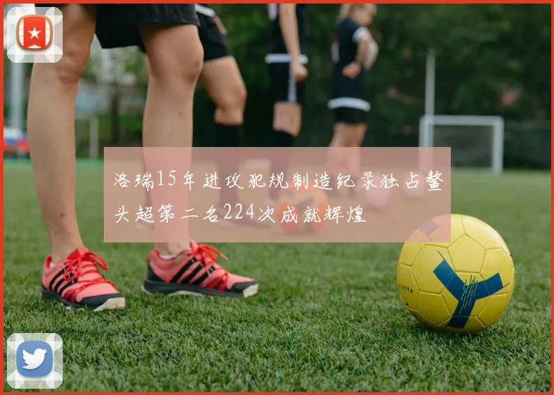 洛瑞15年进攻犯规制造纪录独占鳌头超第二名224次成就辉煌