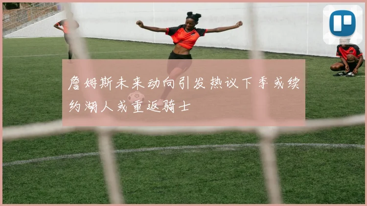 詹姆斯未来动向引发热议下季或续约湖人或重返骑士